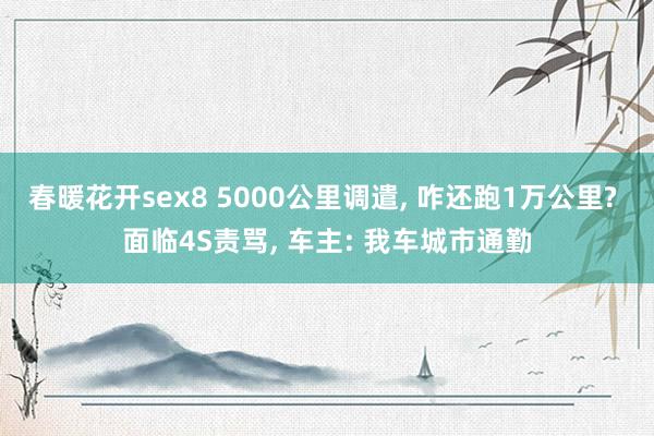 春暖花开sex8 5000公里调遣， 咋还跑1万公里? 面临4S责骂， 车主: 我车城市通勤