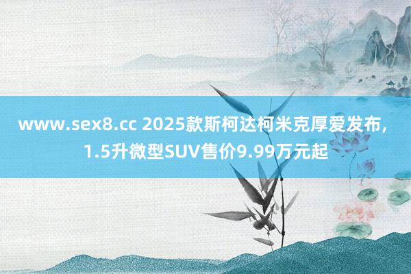 www.sex8.cc 2025款斯柯达柯米克厚爱发布， 1.5升微型SUV售价9.99万元起