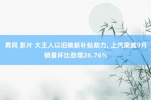 男同 影片 大王人以旧换新补贴助力， 上汽荣威9月销量环比劲增26.76%