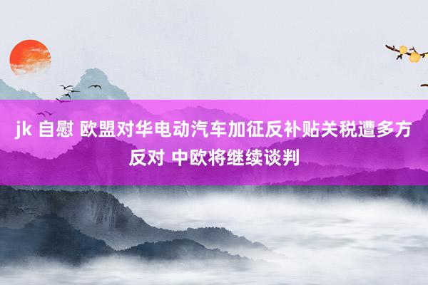 jk 自慰 欧盟对华电动汽车加征反补贴关税遭多方反对 中欧将继续谈判