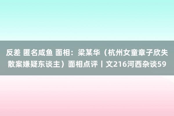 反差 匿名咸鱼 面相：梁某华（杭州女童章子欣失散案嫌疑东谈主）面相点评丨文216河西杂谈59