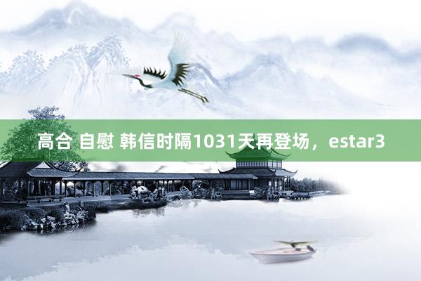 高合 自慰 韩信时隔1031天再登场，estar3