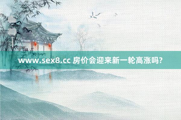 www.sex8.cc 房价会迎来新一轮高涨吗?