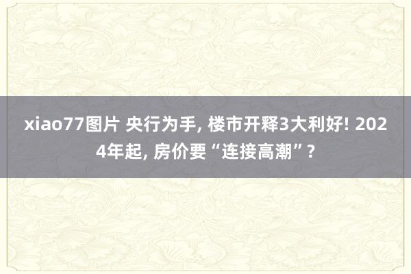 xiao77图片 央行为手， 楼市开释3大利好! 2024年起， 房价要“连接高潮”?