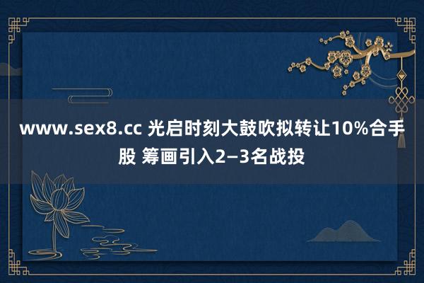 www.sex8.cc 光启时刻大鼓吹拟转让10%合手股 筹画引入2—3名战投