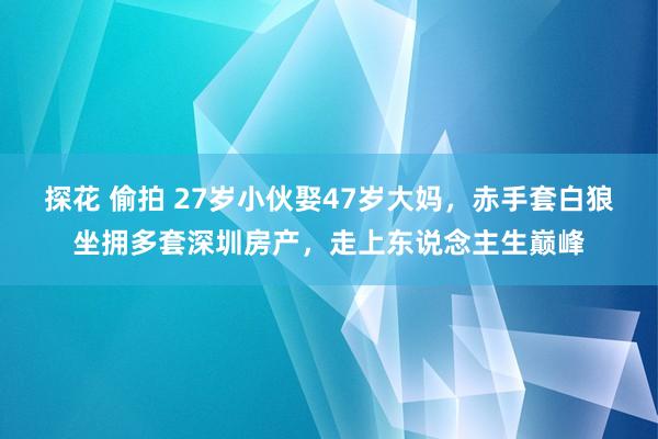 探花 偷拍 27岁小伙娶47岁大妈，赤手套白狼坐拥多套深圳房产，走上东说念主生巅峰