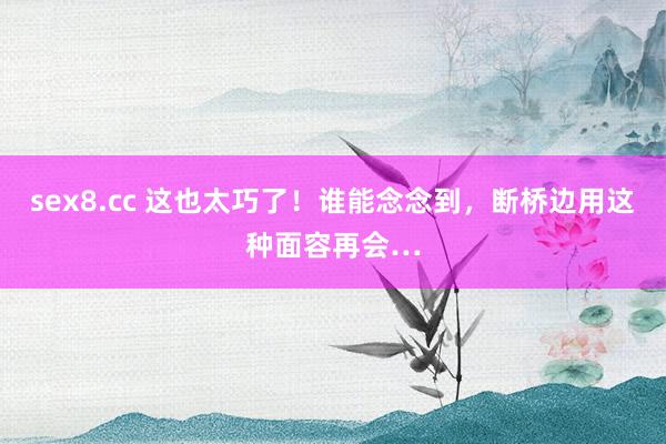 sex8.cc 这也太巧了！谁能念念到，断桥边用这种面容再会…