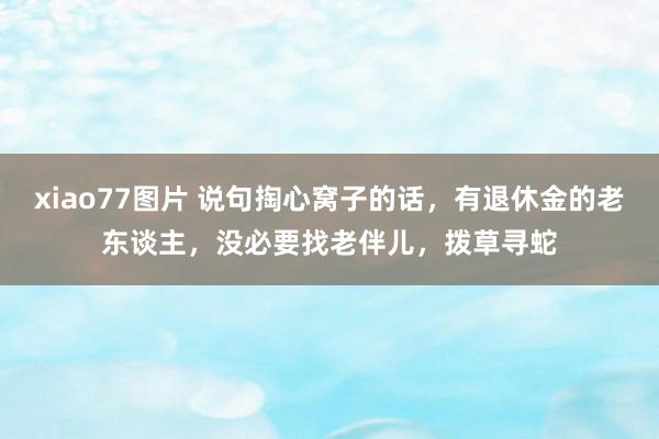 xiao77图片 说句掏心窝子的话，有退休金的老东谈主，没必要找老伴儿，拨草寻蛇