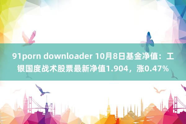 91porn downloader 10月8日基金净值：工银国度战术股票最新净值1.904，涨0.47%