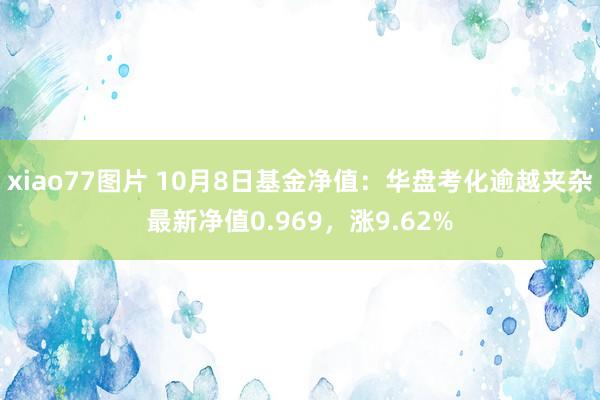 xiao77图片 10月8日基金净值：华盘考化逾越夹杂最新净值0.969，涨9.62%