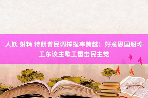 人妖 射精 特朗普民调撑捏率跨越！好意思国船埠工东谈主歇工重击民主党