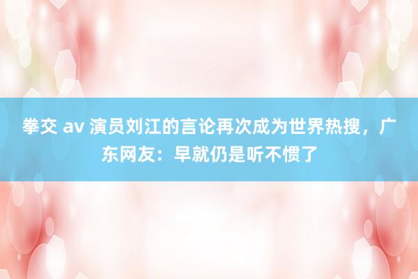 拳交 av 演员刘江的言论再次成为世界热搜，广东网友：早就仍是听不惯了