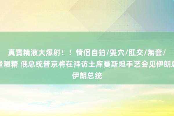 真實精液大爆射！！情侶自拍/雙穴/肛交/無套/大量噴精 俄总统普京将在拜访土库曼斯坦手艺会见伊朗总统