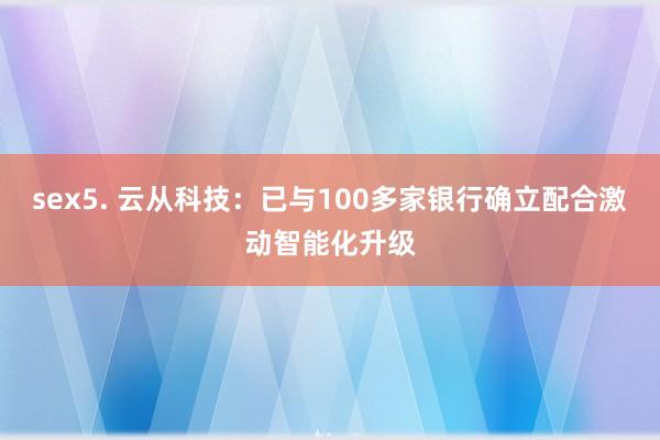 sex5. 云从科技：已与100多家银行确立配合激动智能化升级