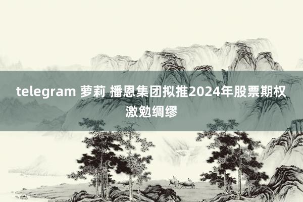 telegram 萝莉 播恩集团拟推2024年股票期权激勉绸缪