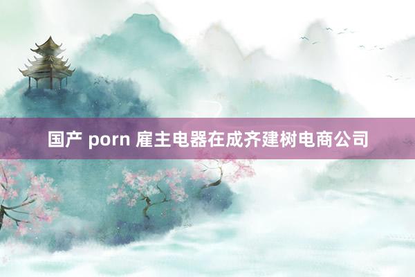 国产 porn 雇主电器在成齐建树电商公司