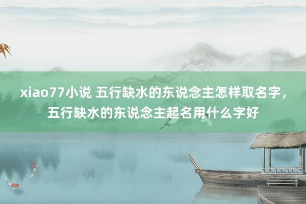 xiao77小说 五行缺水的东说念主怎样取名字，五行缺水的东说念主起名用什么字好