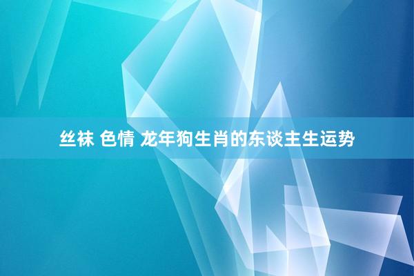 丝袜 色情 龙年狗生肖的东谈主生运势