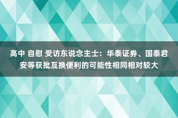 高中 自慰 受访东说念主士：华泰证券、国泰君安等获批互换便利的可能性相同相对较大