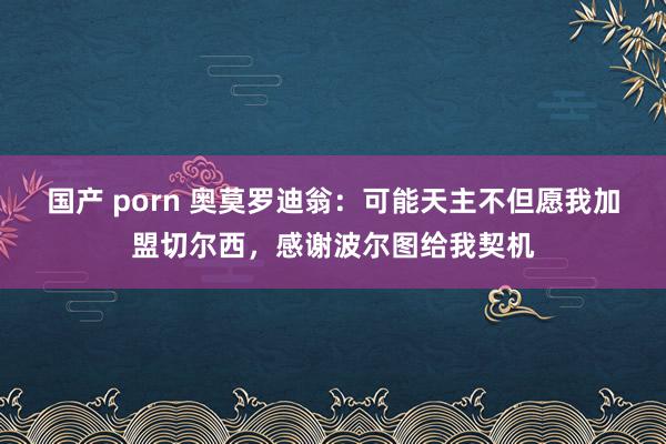 国产 porn 奥莫罗迪翁：可能天主不但愿我加盟切尔西，感谢波尔图给我契机