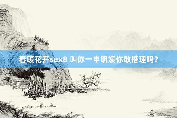 春暖花开sex8 叫你一申明媛你敢搭理吗？