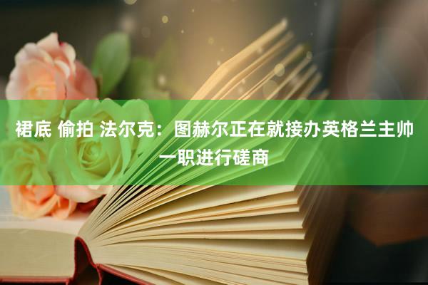 裙底 偷拍 法尔克：图赫尔正在就接办英格兰主帅一职进行磋商