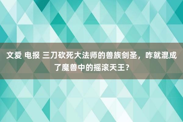 文爱 电报 三刀砍死大法师的兽族剑圣，咋就混成了魔兽中的摇滚天王？