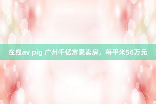 在线av pig 广州千亿富豪卖房，每平米56万元