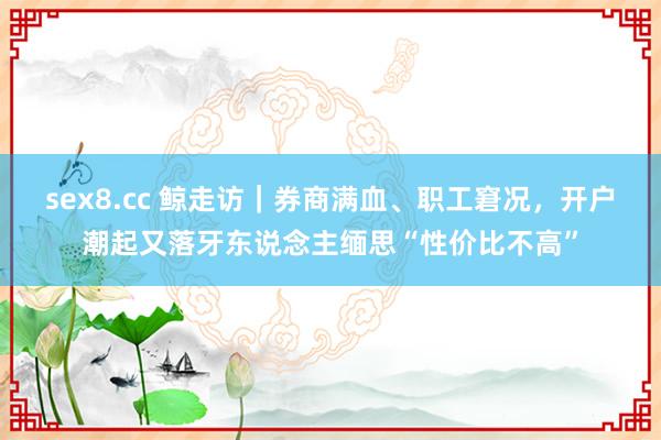 sex8.cc 鲸走访｜券商满血、职工窘况，开户潮起又落牙东说念主缅思“性价比不高”