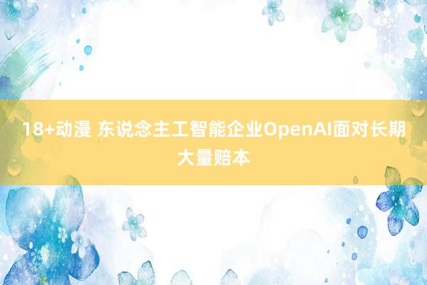 18+动漫 东说念主工智能企业OpenAI面对长期大量赔本