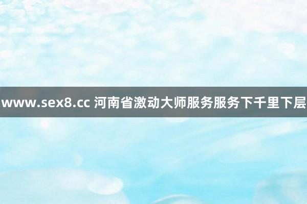 www.sex8.cc 河南省激动大师服务服务下千里下层