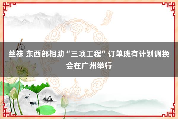 丝袜 东西部相助“三项工程”订单班有计划调换会在广州举行