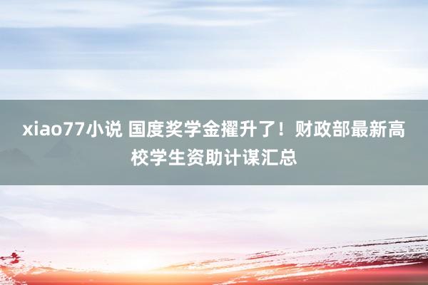 xiao77小说 国度奖学金擢升了！财政部最新高校学生资助计谋汇总