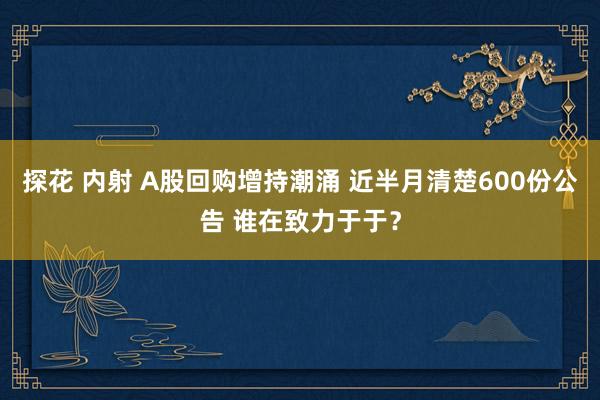 探花 内射 A股回购增持潮涌 近半月清楚600份公告 谁在致力于于？