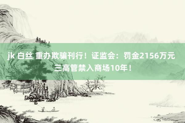 jk 白丝 重办欺骗刊行！证监会：罚金2156万元 三高管禁入商场10年！