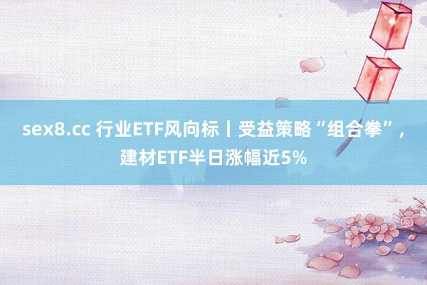 sex8.cc 行业ETF风向标丨受益策略“组合拳”，建材ETF半日涨幅近5%