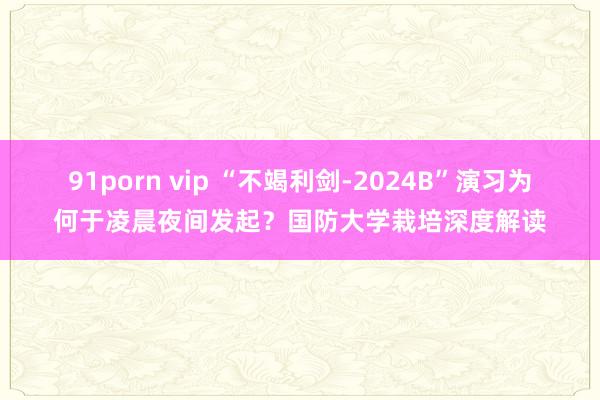 91porn vip “不竭利剑-2024B”演习为何于凌晨夜间发起？国防大学栽培深度解读