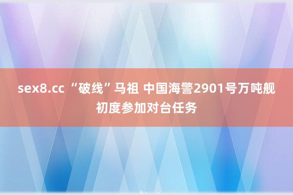 sex8.cc “破线”马祖 中国海警2901号万吨舰初度参加对台任务