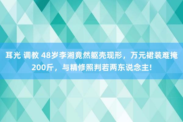 耳光 调教 48岁李湘竟然躯壳现形，万元裙装难掩200斤，与精修照判若两东说念主!