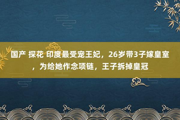 国产 探花 印度最受宠王妃，26岁带3子嫁皇室，为给她作念项链，王子拆掉皇冠