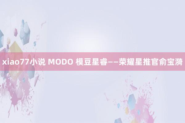 xiao77小说 MODO 模豆星睿——荣耀星推官俞宝漪