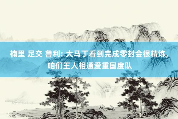 楠里 足交 鲁利: 大马丁看到完成零封会很精炼， 咱们王人相通爱重国度队