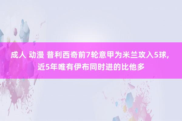 成人 动漫 普利西奇前7轮意甲为米兰攻入5球， 近5年唯有伊布同时进的比他多