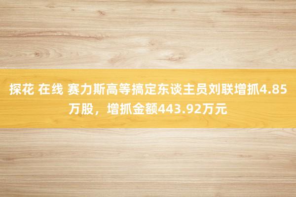 探花 在线 赛力斯高等搞定东谈主员刘联增抓4.85万股，增抓金额443.92万元