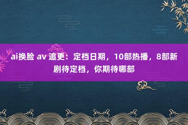 ai换脸 av 追更：定档日期，10部热播，8部新剧待定档，你期待哪部