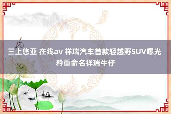 三上悠亚 在线av 祥瑞汽车首款轻越野SUV曝光 矜重命名祥瑞牛仔