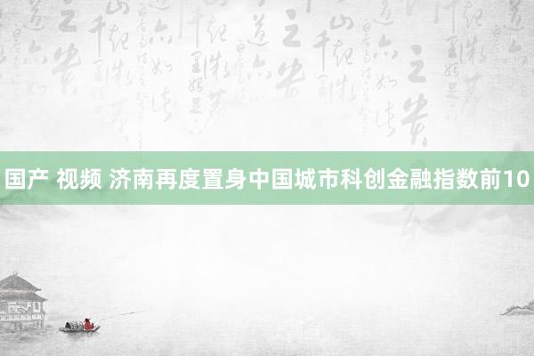 国产 视频 济南再度置身中国城市科创金融指数前10