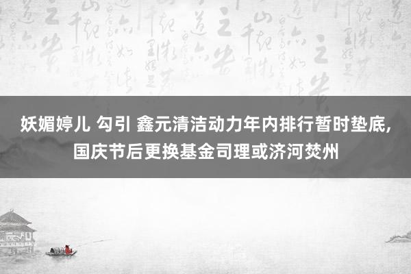 妖媚婷儿 勾引 鑫元清洁动力年内排行暂时垫底，国庆节后更换基金司理或济河焚州