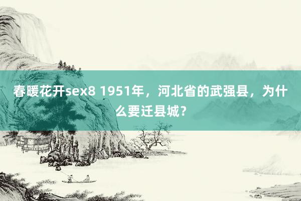 春暖花开sex8 1951年，河北省的武强县，为什么要迁县城？