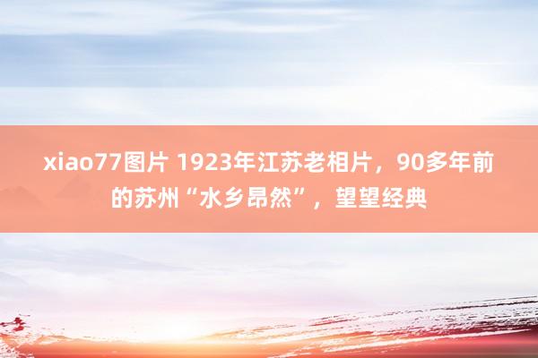 xiao77图片 1923年江苏老相片，90多年前的苏州“水乡昂然”，望望经典